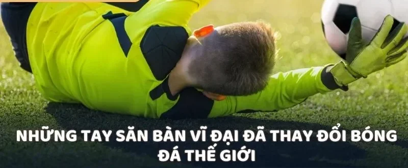 Những tay săn bàn vĩ đại đã thay đổi bóng đá thế giới