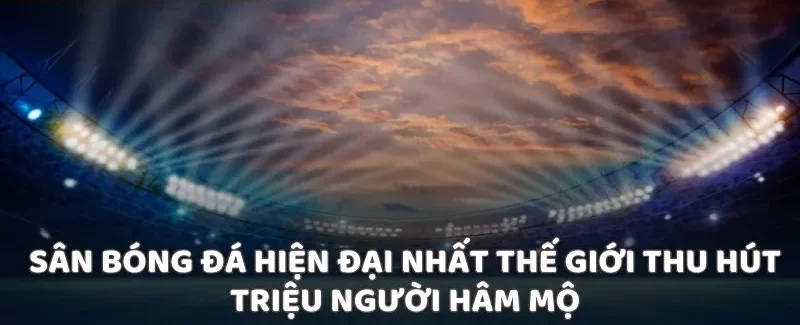 Sân bóng đá hiện đại nhất thế giới thu hút triệu người hâm mộ